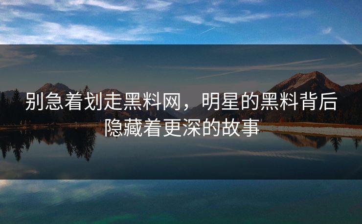 别急着划走黑料网，明星的黑料背后隐藏着更深的故事