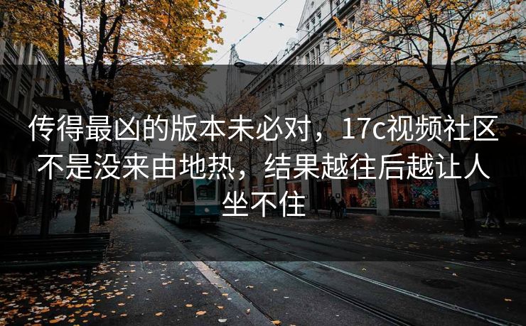 传得最凶的版本未必对，<strong>17C</strong>视频社区不是没来由地热，结果越往后越让人坐不住