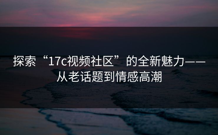 探索“<strong>17C</strong>视频社区”的全新魅力——从老话题到情感高潮