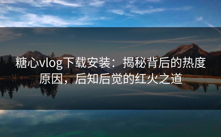 糖心vlog下载安装：揭秘背后的热度原因，后知后觉的红火之道