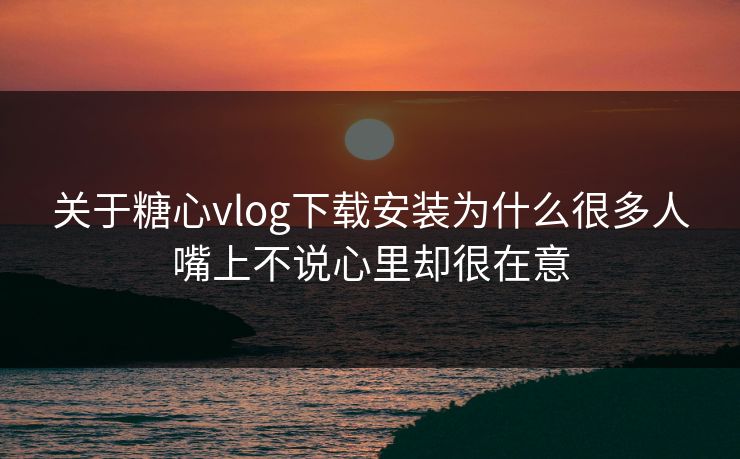 关于糖心vlog下载安装为什么很多人嘴上不说心里却很在意