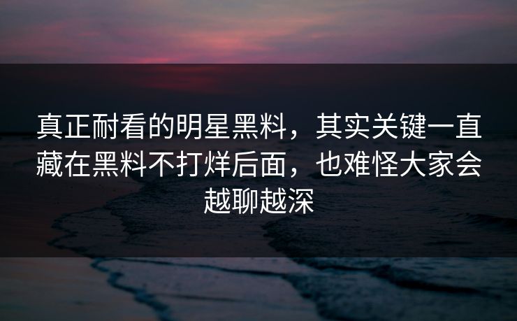 真正耐看的明星黑料，其实关键一直藏在黑料不打烊后面，也难怪大家会越聊越深
