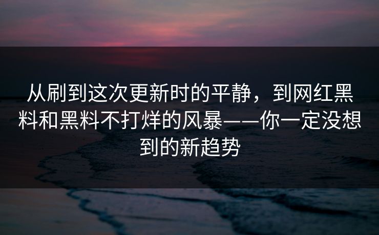 从刷到这次更新时的平静，到网红黑料和黑料不打烊的风暴——你一定没想到的新趋势