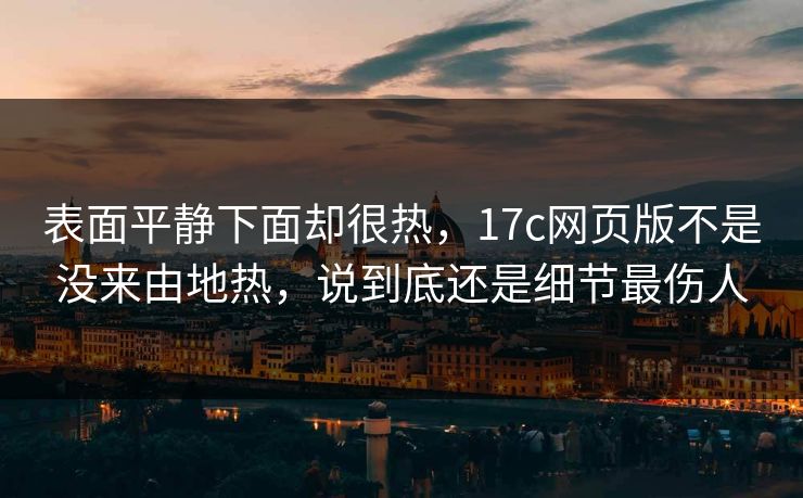 表面平静下面却很热，<strong>17C</strong>网页版不是没来由地热，说到底还是细节最伤人
