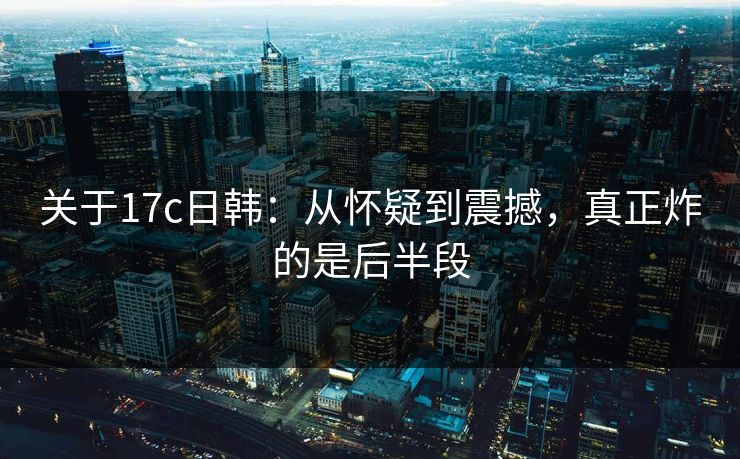 关于<strong>17C</strong>日韩：从怀疑到震撼，真正炸的是后半段