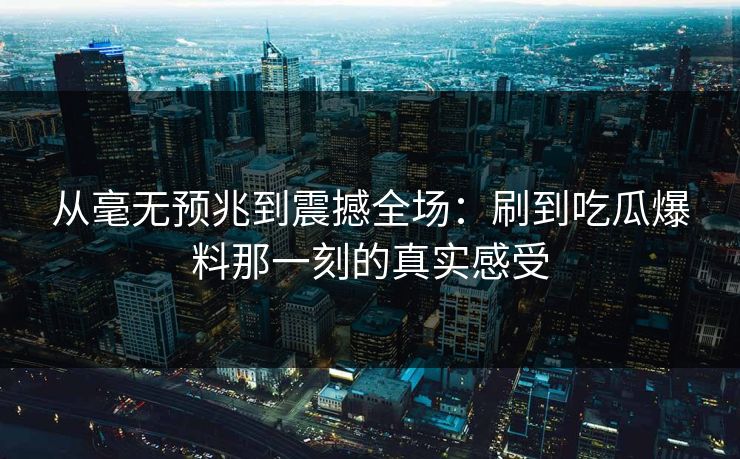 从毫无预兆到震撼全场：刷到吃瓜爆料那一刻的真实感受