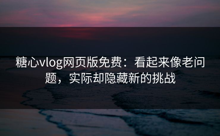 糖心vlog网页版免费：看起来像老问题，实际却隐藏新的挑战