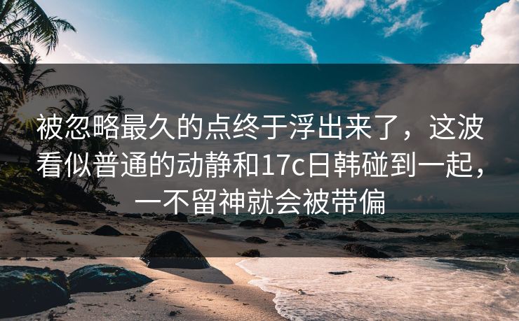 被忽略最久的点终于浮出来了，这波看似普通的动静和<strong>17C</strong>日韩碰到一起，一不留神就会被带偏
