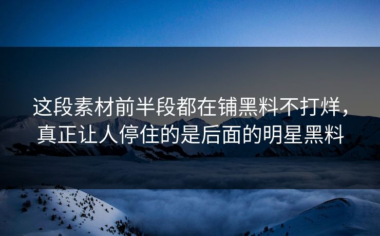 这段素材前半段都在铺黑料不打烊，真正让人停住的是后面的明星黑料