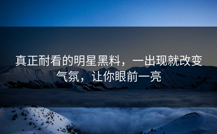 真正耐看的明星黑料，一出现就改变气氛，让你眼前一亮