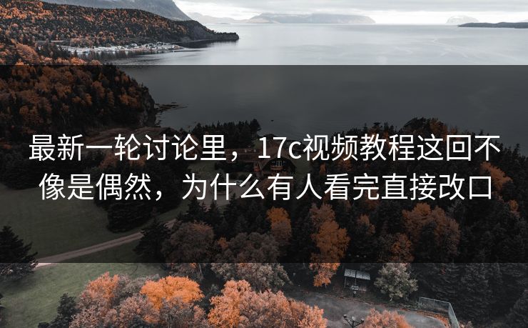 最新一轮讨论里，<strong>17C</strong>视频教程这回不像是偶然，为什么有人看完直接改口