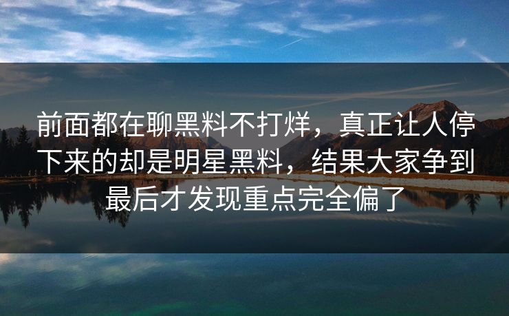 前面都在聊黑料不打烊，真正让人停下来的却是明星黑料，结果大家争到最后才发现重点完全偏了