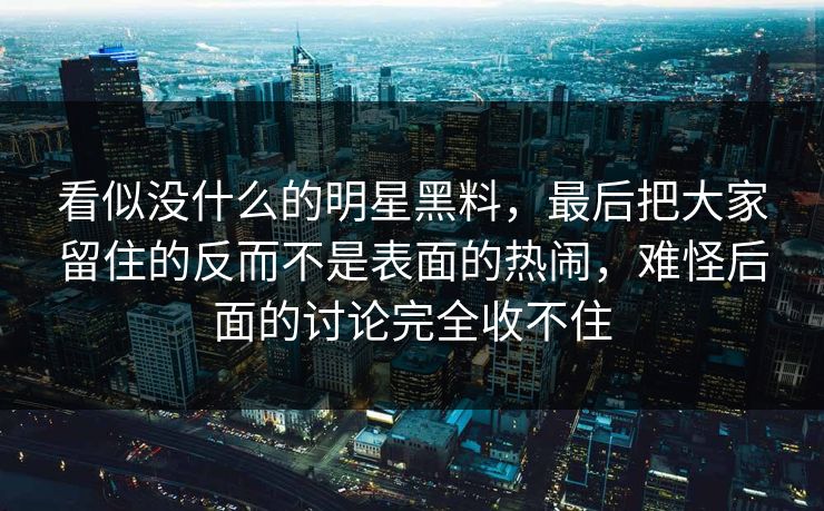 看似没什么的明星黑料，最后把大家留住的反而不是表面的热闹，难怪后面的讨论完全收不住