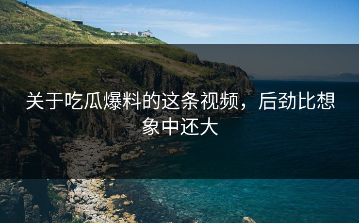 关于吃瓜爆料的这条视频，后劲比想象中还大