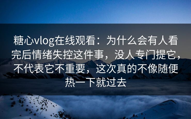 糖心vlog在线观看：为什么会有人看完后情绪失控这件事，没人专门提它，不代表它不重要，这次真的不像随便热一下就过去
