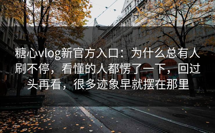 糖心vlog新官方入口：为什么总有人刷不停，看懂的人都愣了一下，回过头再看，很多迹象早就摆在那里