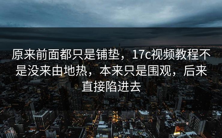 原来前面都只是铺垫，17c视频教程不是没来由地热，本来只是围观，后来直接陷进去