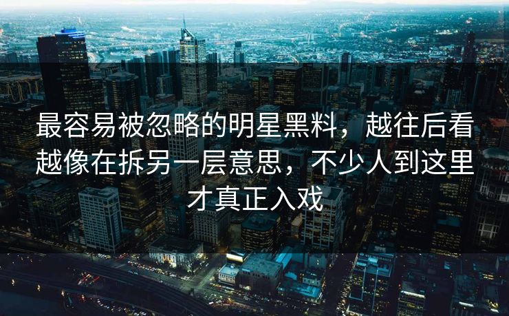 最容易被忽略的明星黑料，越往后看越像在拆另一层意思，不少人到这里才真正入戏