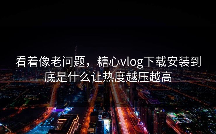 看着像老问题，糖心vlog下载安装到底是什么让热度越压越高