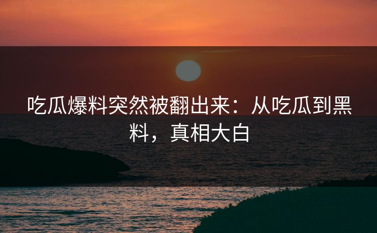 吃瓜爆料突然被翻出来：从吃瓜到黑料，真相大白
