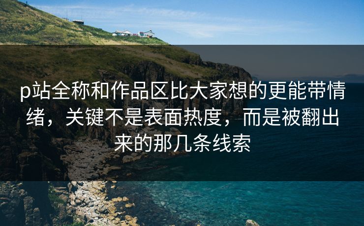 p站全称和作品区比大家想的更能带情绪，关键不是表面热度，而是被翻出来的那几条线索