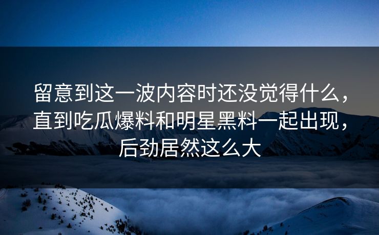 留意到这一波内容时还没觉得什么，直到吃瓜爆料和明星黑料一起出现，后劲居然这么大