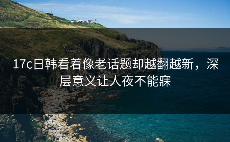 <strong>17C</strong>日韩看着像老话题却越翻越新，深层意义让人夜不能寐