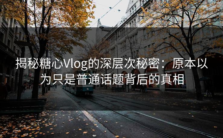 揭秘糖心Vlog的深层次秘密：原本以为只是普通话题背后的真相