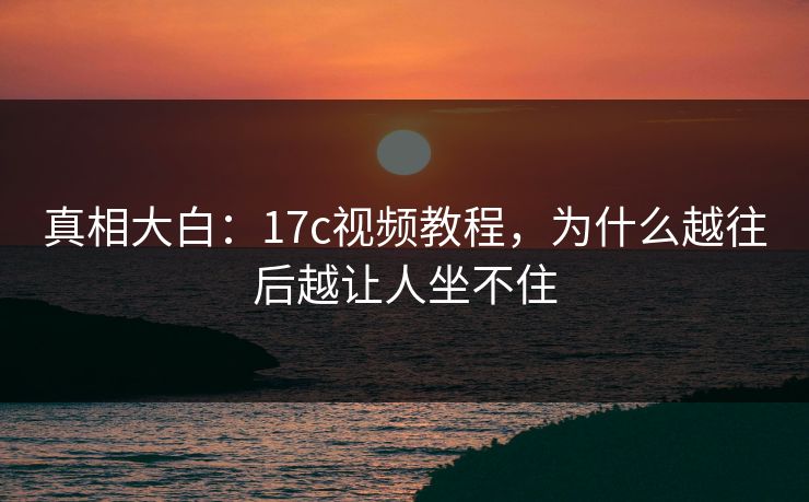 真相大白：17c视频教程，为什么越往后越让人坐不住