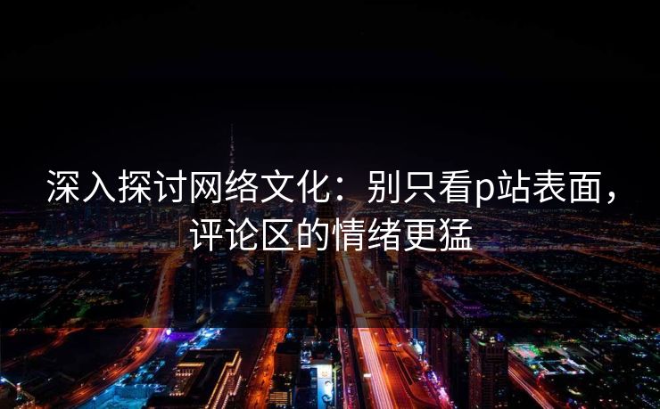 深入探讨网络文化：别只看p站表面，评论区的情绪更猛