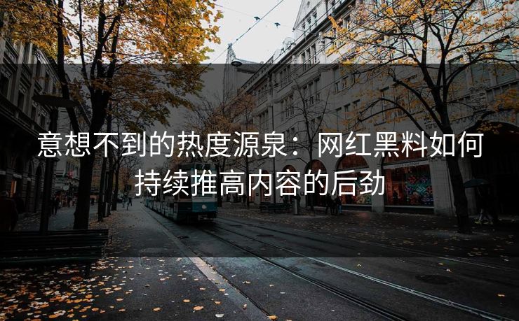 意想不到的热度源泉：网红黑料如何持续推高内容的后劲