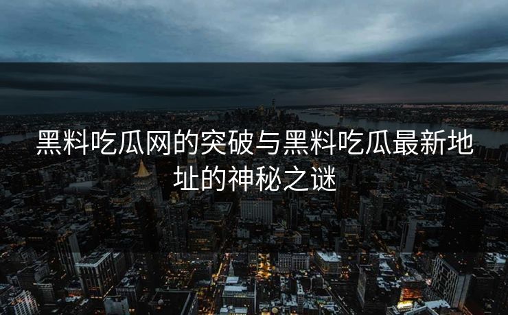 黑料吃瓜网的突破与黑料吃瓜最新地址的神秘之谜