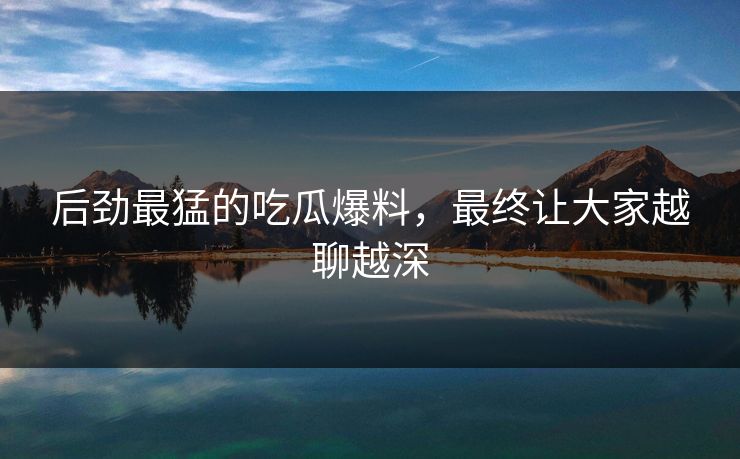后劲最猛的吃瓜爆料，最终让大家越聊越深