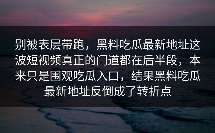 别被表层带跑，黑料吃瓜最新地址这波短视频真正的门道都在后半段，本来只是围观吃瓜入口，结果黑料吃瓜最新地址反倒成了转折点