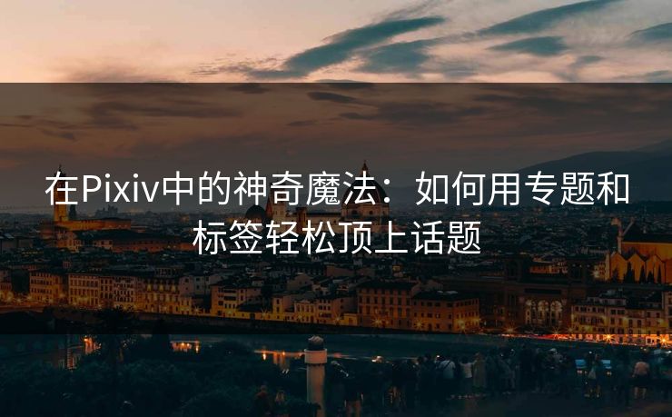 在Pixiv中的神奇魔法：如何用专题和标签轻松顶上话题