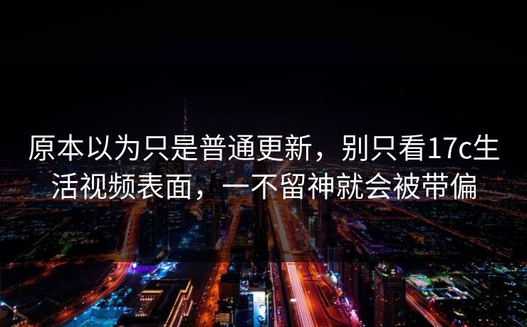 原本以为只是普通更新，别只看17c生活视频表面，一不留神就会被带偏