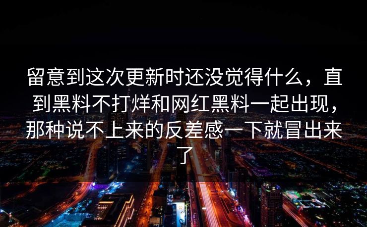 留意到这次更新时还没觉得什么，直到黑料不打烊和网红黑料一起出现，那种说不上来的反差感一下就冒出来了