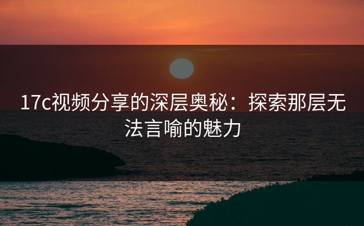 17c视频分享的深层奥秘：探索那层无法言喻的魅力