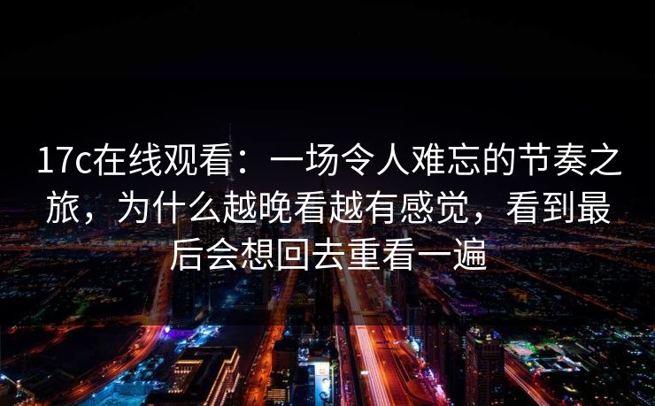 <strong>17C</strong>在线观看：一场令人难忘的节奏之旅，为什么越晚看越有感觉，看到最后会想回去重看一遍