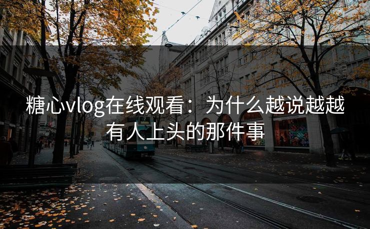 糖心vlog在线观看：为什么越说越越有人上头的那件事