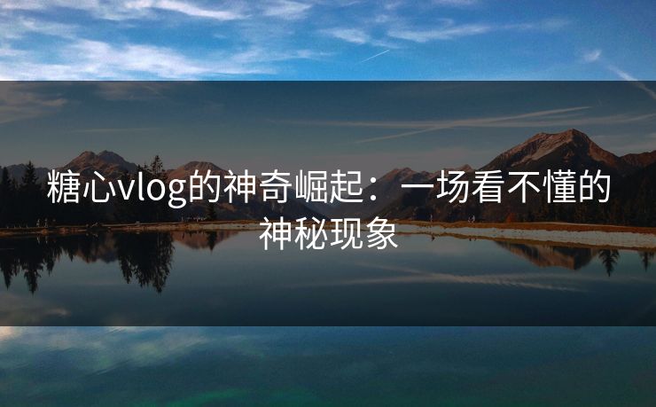 糖心vlog的神奇崛起：一场看不懂的神秘现象