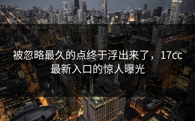 被忽略最久的点终于浮出来了，<strong>17C</strong>c最新入口的惊人曝光