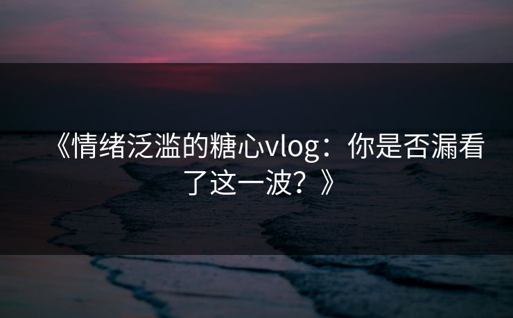 《情绪泛滥的糖心vlog：你是否漏看了这一波？》