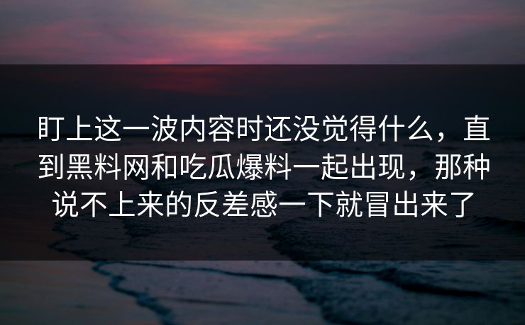 盯上这一波内容时还没觉得什么，直到黑料网和吃瓜爆料一起出现，那种说不上来的反差感一下就冒出来了