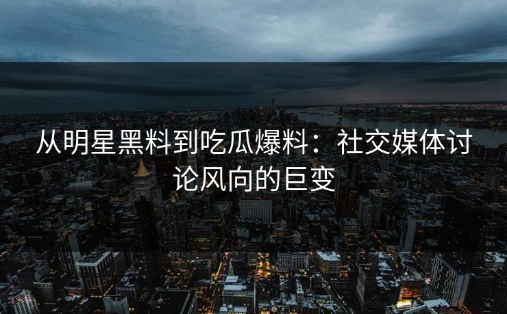 从明星黑料到吃瓜爆料：社交媒体讨论风向的巨变