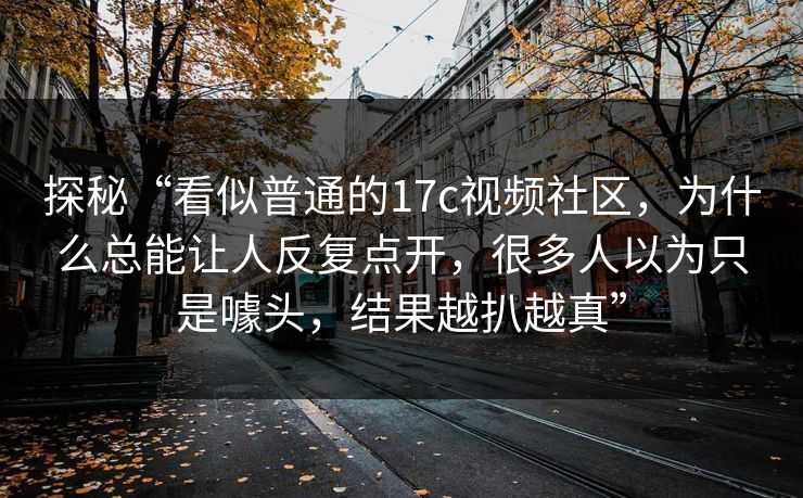 探秘“看似普通的17c视频社区，为什么总能让人反复点开，很多人以为只是噱头，结果越扒越真”