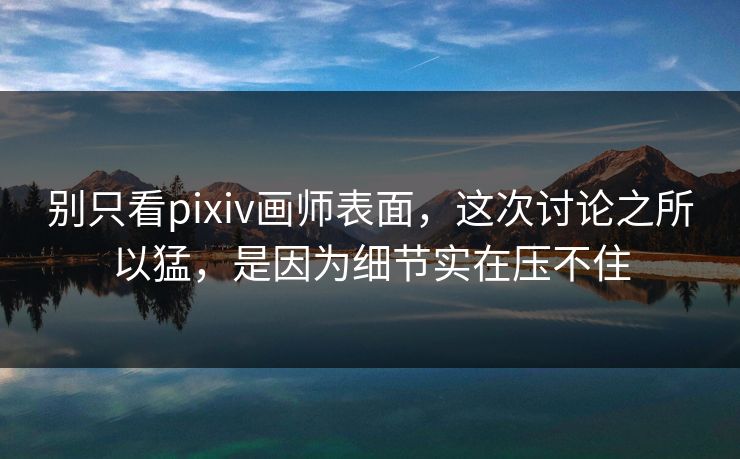 别只看pixiv画师表面，这次讨论之所以猛，是因为细节实在压不住