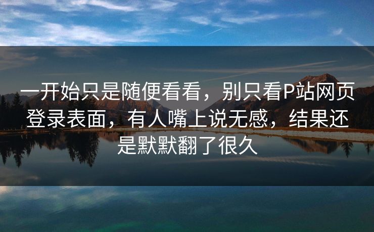 一开始只是随便看看，别只看P站网页登录表面，有人嘴上说无感，结果还是默默翻了很久