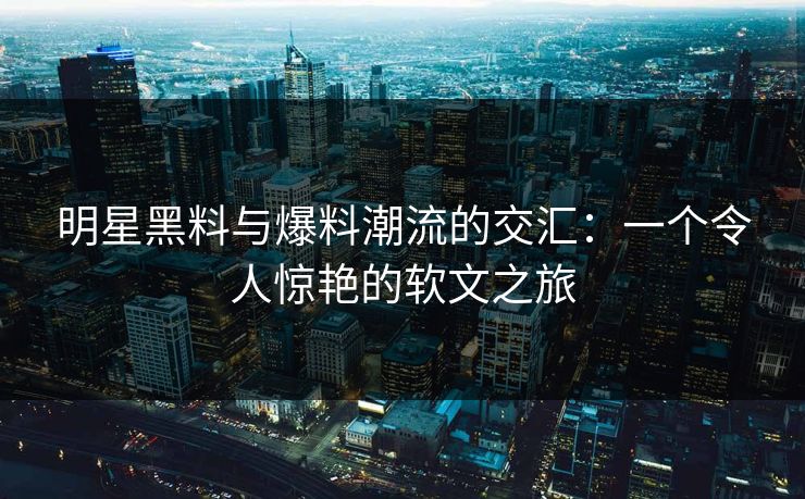 明星黑料与爆料潮流的交汇：一个令人惊艳的软文之旅