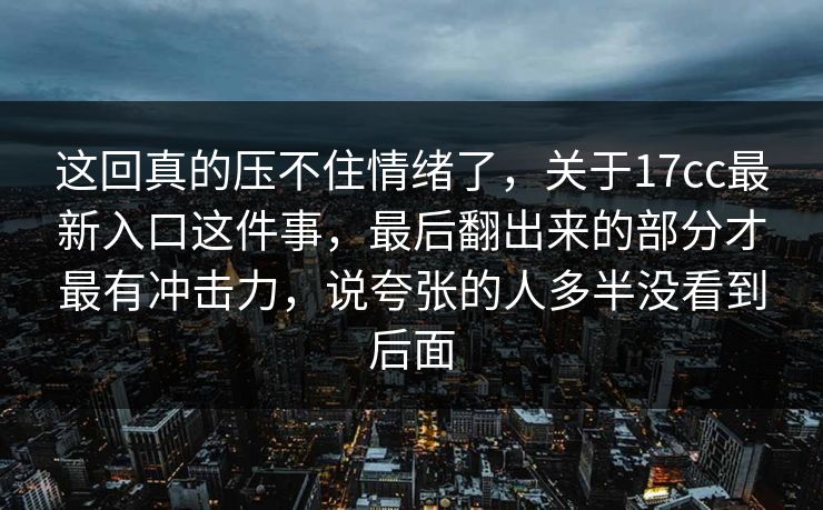 这回真的压不住情绪了，关于17cc最新入口这件事，最后翻出来的部分才最有冲击力，说夸张的人多半没看到后面